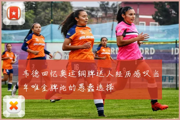 韦德回忆奥运铜牌送人经历感叹当年唯金牌论的愚蠢选择
