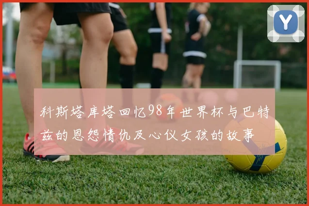 科斯塔库塔回忆98年世界杯与巴特兹的恩怨情仇及心仪女孩的故事