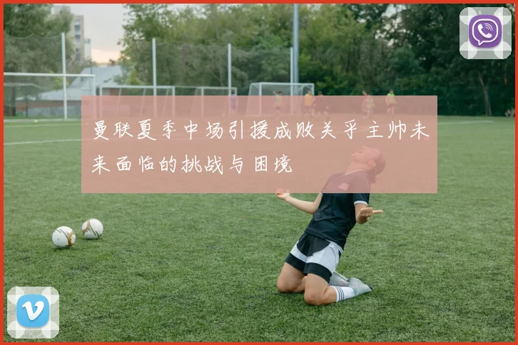 曼联夏季中场引援成败关乎主帅未来面临的挑战与困境