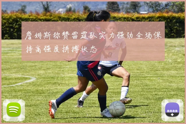 詹姆斯称赞雷霆队实力强劲全场保持高强度拼搏状态