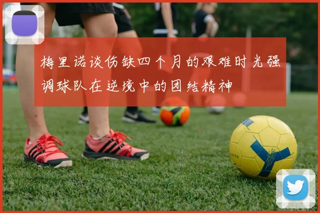 梅里诺谈伤缺四个月的艰难时光强调球队在逆境中的团结精神