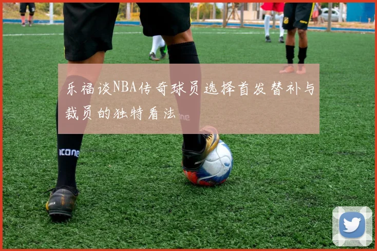 乐福谈NBA传奇球员选择首发替补与裁员的独特看法