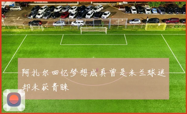 阿扎尔回忆梦想成真曾是米兰球迷却未获青睐