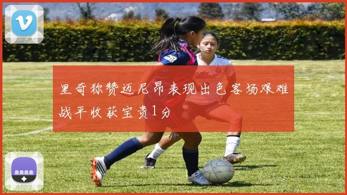 里奇称赞迈尼昂表现出色客场艰难战平收获宝贵1分