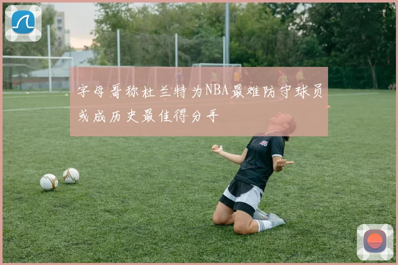 字母哥称杜兰特为NBA最难防守球员或成历史最佳得分手