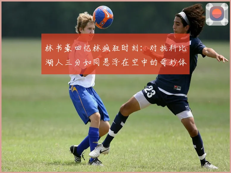 林书豪回忆林疯狂时刻：对抗科比湖人三分如同悬浮在空中的奇妙体验