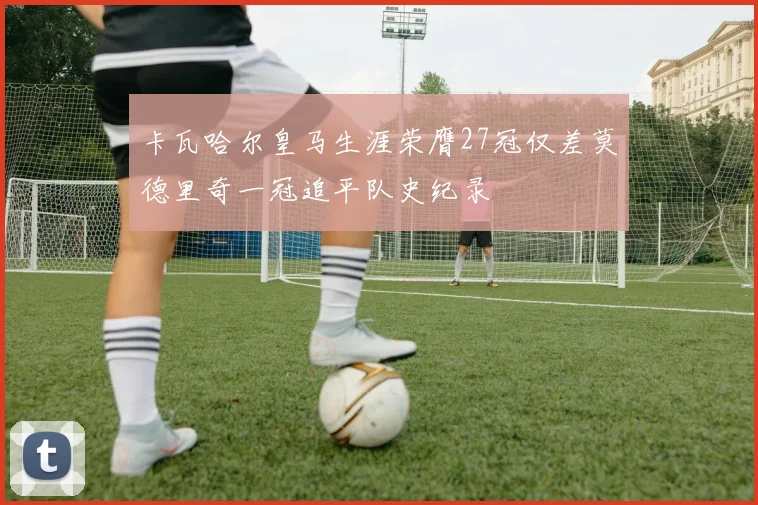 卡瓦哈尔皇马生涯荣膺27冠仅差莫德里奇一冠追平队史纪录