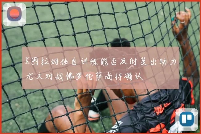 K图拉姆独自训练能否及时复出助力尤文对战佛罗伦萨尚待确认