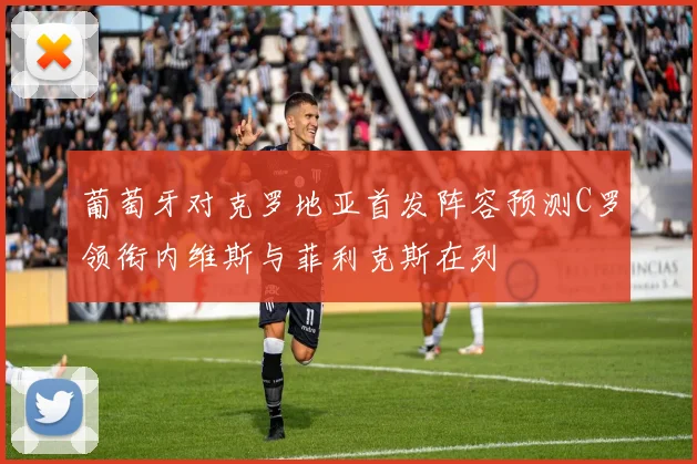 葡萄牙对克罗地亚首发阵容预测C罗领衔内维斯与菲利克斯在列