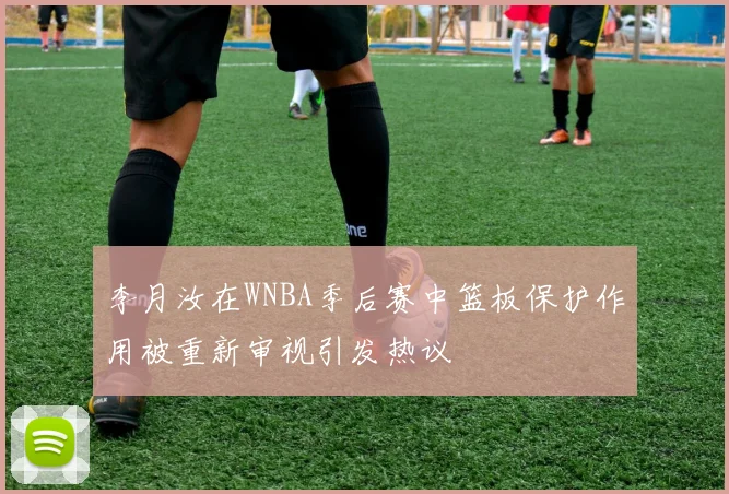李月汝在WNBA季后赛中篮板保护作用被重新审视引发热议
