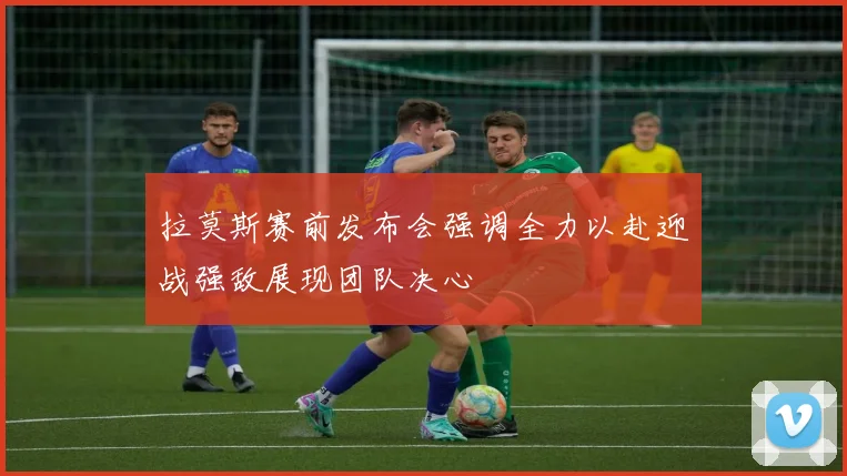 拉莫斯赛前发布会强调全力以赴迎战强敌展现团队决心