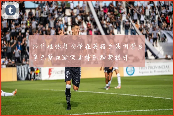 拉什福德与戈登在英格兰集训营分享巴萨经验促进球队默契提升
