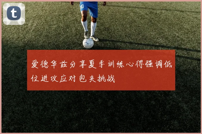 爱德华兹分享夏季训练心得强调低位进攻应对包夹挑战