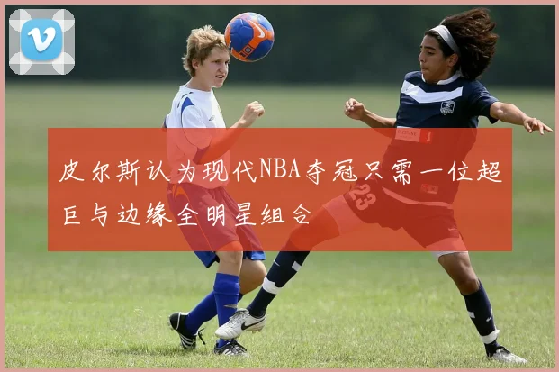 皮尔斯认为现代NBA夺冠只需一位超巨与边缘全明星组合
