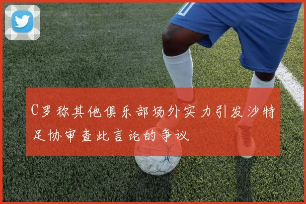C罗称其他俱乐部场外实力引发沙特足协审查此言论的争议