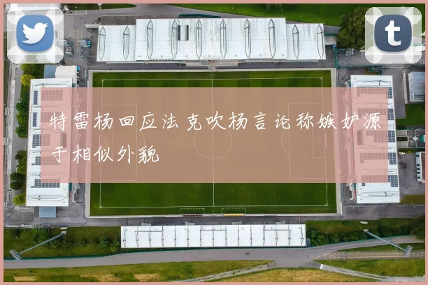 特雷杨回应法克吹杨言论称嫉妒源于相似外貌