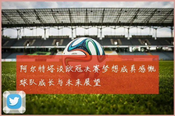 阿尔特塔谈欧冠决赛梦想成真感慨球队成长与未来展望