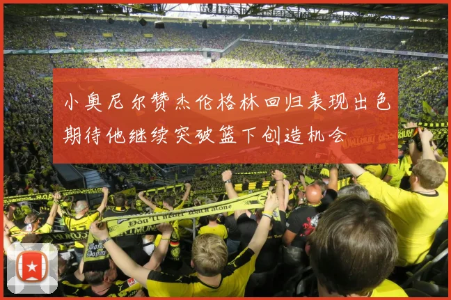 小奥尼尔赞杰伦格林回归表现出色期待他继续突破篮下创造机会