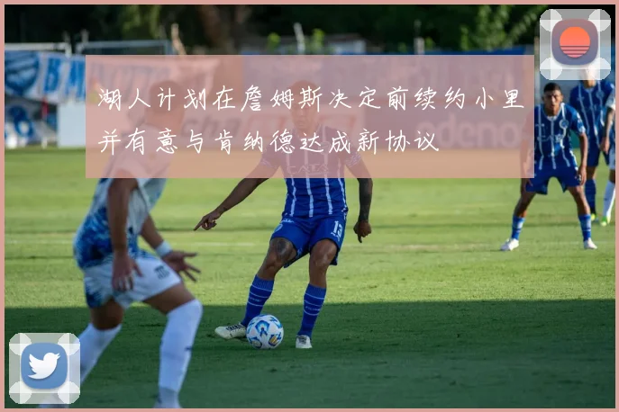 湖人计划在詹姆斯决定前续约小里并有意与肯纳德达成新协议