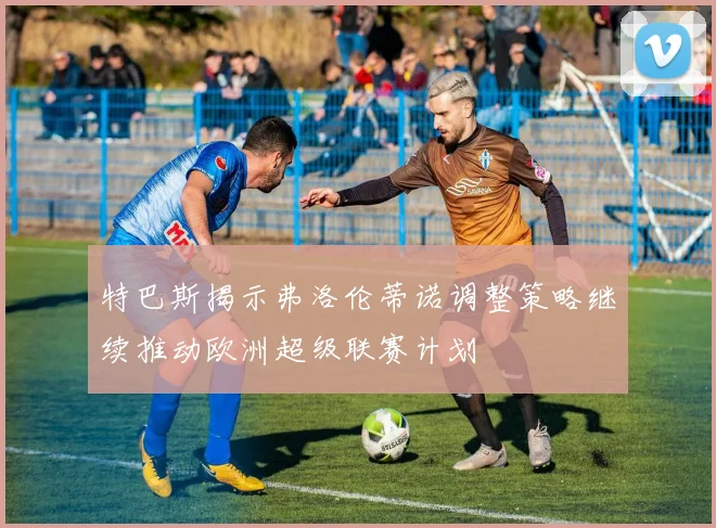 特巴斯揭示弗洛伦蒂诺调整策略继续推动欧洲超级联赛计划